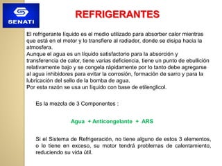 El refrigerante líquido es el medio utilizado para absorber calor mientras
que está en el motor y lo transfiere al radiador, donde se disipa hacia la
atmosfera.
Aunque el agua es un líquido satisfactorio para la absorción y
transferencia de calor, tiene varias deficiencia, tiene un punto de ebullición
relativamente bajo y se congela rápidamente por lo tanto debe agregarse
al agua inhibidores para evitar la corrosión, formación de sarro y para la
lubricación del sello de la bomba de agua.
Por esta razón se usa un líquido con base de etilenglicol.
Es la mezcla de 3 Componentes :
Agua + Anticongelante + ARS
Si el Sistema de Refrigeración, no tiene alguno de estos 3 elementos,
o lo tiene en exceso, su motor tendrá problemas de calentamiento,
reduciendo su vida útil.
REFRIGERANTES
 
