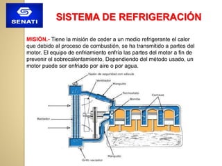 SISTEMA DE REFRIGERACIÓN
MISIÓN.- Tiene la misión de ceder a un medio refrigerante el calor
que debido al proceso de combustión, se ha transmitido a partes del
motor. El equipo de enfriamiento enfría las partes del motor a fin de
prevenir el sobrecalentamiento, Dependiendo del método usado, un
motor puede ser enfriado por aire o por agua.
 