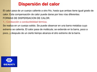 El calor pasa de un cuerpo caliente a otro frio, hasta que ambas tiene igual grado de
calor. Esta compensación de calor puede darse por tres vías diferentes:
FORMAS DE DISPERSACION DE CALOR.
1.- Conducción o conductibilidad térmica.
Se realiza en un cuerpo solido. Se puede observar en una barra metaliza cuyo
extremo se calienta. El calor pasa de molécula; se extiende en la barra, poco a
poco, y después de un cierto tiempo alcanza el otro extremo de la barra.
Dispersión del calor
 