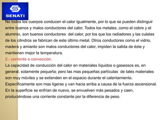 No todos los cuerpos conducen el calor igualmente, por lo que se pueden distinguir
entre buenos y malos conductores del calor. Todos los metales, como el cobre y el
aluminio, son buenos conductores del calor, por los que los radiadores y las culatas
de los cilindros se fabrican de este último metal. Otros conductores como el vidrio,
madera y amianto son malos conductores del calor, impiden la salida de éste y
mantienen mejor la temperatura.
2.- corriente o convección.
La capacidad de conducción del calor en materiales líquidos o gaseosos es, en
general, solamente pequeña; pero las mas pequeñas partículas de tales materiales
son muy móviles y se extienden en el espacio durante el calentamiento.
Específicamente son mas ligeras y van hacia arriba a causa de la fuerza ascensional.
En la superficie se enfrían de nuevo, se envuelven más pesados y caen,
produciéndose una corriente constante por la diferencia de peso.
 