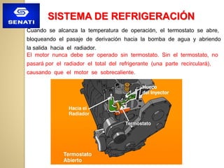 Cuando se alcanza la temperatura de operación, el termostato se abre,
bloqueando el pasaje de derivación hacia la bomba de agua y abriendo
la salida hacia el radiador.
El motor nunca debe ser operado sin termostato. Sin el termostato, no
pasará por el radiador el total del refrigerante (una parte recirculará),
causando que el motor se sobrecaliente.
SISTEMA DE REFRIGERACIÓN
 