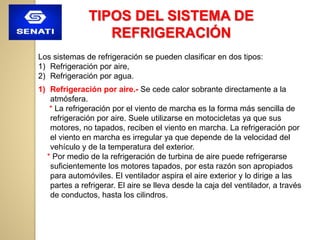 TIPOS DEL SISTEMA DE
REFRIGERACIÓN
Los sistemas de refrigeración se pueden clasificar en dos tipos:
1) Refrigeración por aire,
2) Refrigeración por agua.
1) Refrigeración por aire.- Se cede calor sobrante directamente a la
atmósfera.
* La refrigeración por el viento de marcha es la forma más sencilla de
refrigeración por aire. Suele utilizarse en motocicletas ya que sus
motores, no tapados, reciben el viento en marcha. La refrigeración por
el viento en marcha es irregular ya que depende de la velocidad del
vehículo y de la temperatura del exterior.
* Por medio de la refrigeración de turbina de aire puede refrigerarse
suficientemente los motores tapados, por esta razón son apropiados
para automóviles. El ventilador aspira el aire exterior y lo dirige a las
partes a refrigerar. El aire se lleva desde la caja del ventilador, a través
de conductos, hasta los cilindros.
 