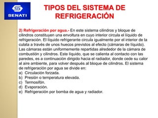 TIPOS DEL SISTEMA DE
REFRIGERACIÓN
2) Refrigeración por agua.- En este sistema cilindros y bloque de
cilindros constituyen una envoltura en cuyo interior circula el líquido de
refrigeración. El líquido refrigerante circula igualmente por el interior de la
culata a través de unos huecos previstos al efecto (cámaras de líquido).
Las cámaras están uniformemente repartidas alrededor de la cámara de
combustión y cilindros. Este líquido, que se calienta al contacto con las
paredes, es a continuación dirigido hacia el radiador, donde cede su calor
al aire ambiente, para volver después al bloque de cilindros. El sistema
de refrigeración por agua se divide en:
a) Circulación forzada.
b) Presión o temperatura elevada.
c) Termosifón.
d) Evaporación.
e) Refrigeración por bomba de agua y radiador.
 