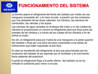 FUNCIONAMIENTO DEL SISTEMA
La bomba aspira el refrigerante del fondo del radiador por medio de una
manguera conectada ahí, y lo hace circular a presión por los conductos
que hay alrededor de las áreas calientes: los cilindros, las cámaras de
combustión, las válvulas y las bujías.
Las camisas de agua vaciadas en el bloque del motor y en las culatas de
cilindros le proporcionan un camino al refrigerante para que fluya entre las
paredes de los cilindros y a través de las culatas de los cilindros a fin de
enfriar el motor.
De ahí, el refrigerante pasa por medio de una manguera a la parte superior
del radiador y fluye por una serie de tubos conectados a las aletas de
enfriamiento que están expuestas al aire libre.
El calor es transferido del refrigerante al aire que pasa forzado por los
conductos del radiador al ser aspirado por el ventilador y el movimiento
hacia adelante del automóvil.
Cuando el refrigerante llega a la parte inferior del radiador ya se ha
enfriado lo suficiente para volver a circular.
 