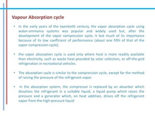 Vapour Absorption cycle
• In the early years of the twentieth century, the vapor absorption cycle using
water-ammonia systems was popular and widely used but, after the
development of the vapor compression cycle, it lost much of its importance
because of its low coefficient of performance (about one fifth of that of the
vapor compression cycle).
• the vapor absorption cycle is used only where heat is more readily available
than electricity, such as waste heat provided by solar collectors, or off-the-grid
refrigeration in recreational vehicles.
• The absorption cycle is similar to the compression cycle, except for the method
of raising the pressure of the refrigerant vapor.
• In the absorption system, the compressor is replaced by an absorber which
dissolves the refrigerant in a suitable liquid, a liquid pump which raises the
pressure and a generator which, on heat addition, drives off the refrigerant
vapor from the high-pressure liquid
 