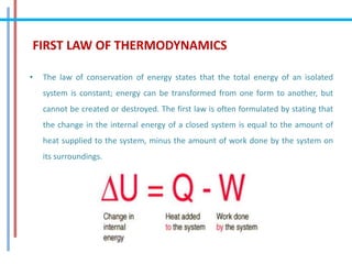 FIRST LAW OF THERMODYNAMICS
• The law of conservation of energy states that the total energy of an isolated
system is constant; energy can be transformed from one form to another, but
cannot be created or destroyed. The first law is often formulated by stating that
the change in the internal energy of a closed system is equal to the amount of
heat supplied to the system, minus the amount of work done by the system on
its surroundings.
 
