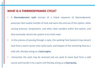 WHAT IS A THERMODYNAMIC CYCLE?
• A thermodynamic cycle consists of a linked sequence of thermodynamic
processes that involve transfer of heat and work into and out of the system, while
varying pressure, temperature, and other state variables within the system, and
that eventually returns the system to its initial state.
• In the process of passing through a cycle, the working fluid (system) may convert
heat from a warm source into useful work, and dispose of the remaining heat to a
cold sink, thereby acting as a heat engine
• Conversely, the cycle may be reversed and use work to move heat from a cold
source and transfer it to a warm sink thereby acting as a heat pump.
 