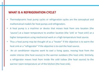 WHAT IS A REFRIGERATION CYCLE?
• Thermodynamic heat pump cycles or refrigeration cycles are the conceptual and
mathematical models for heat pumps and refrigerators.
• A heat pump is a machine or device that moves heat from one location (the
'source') at a lower temperature to another location (the 'sink' or 'heat sink') at a
higher temperature using mechanical work or a high-temperature heat source.
• Thus a heat pump may be thought of as a "heater" if the objective is to warm the
heat sink or a "refrigerator" if the objective is to cool the heat source.
• An air conditioner requires work to cool a living space, moving heat from the
cooler interior (the heat source) to the warmer outdoors (the heat sink). Similarly,
a refrigerator moves heat from inside the cold icebox (the heat source) to the
warmer room-temperature air of the kitchen (the heat sink).
 