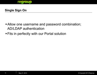 © Copyright 2013 Regroup
Single Sign On
Allow one username and password combination;
AD/LDAP authentication
Fits in perfectly with our Portal solution
May 21, 201310
 
