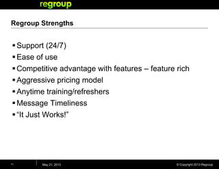 © Copyright 2013 Regroup
Regroup Strengths
Support (24/7)
Ease of use
Competitive advantage with features – feature rich
Aggressive pricing model
Anytime training/refreshers
Message Timeliness
“It Just Works!”
May 21, 201311
 