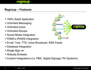 © Copyright 2013 Regroup
Regroup – Features
 100% SaaS Applicaton
 Unlimited Messaging
 Unlimited Users
 Unlimited Groups
 Social Media Integration
 FEMA’s IPAWS Integration
 Email, Text, TTS, Voice Broadcast, RSS Feeds
 Database Integration
 Single Sign on
 Website Embeds
 Custom Integrations (i.e. PBX, Digital Signage, PA Systems)
May 21, 201312
 