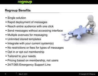 © Copyright 2013 Regroup
Regroup Benefits
 Single solution
 Rapid deployment of messages
 Reach entire audience with one click
 Send messages without accessing interface
 Multiple avenues for messaging
 Unlimited stored templates
 Integrate with your current system(s)
 No restrictions or fees for types of messages
 Opt in or opt out membership
 Tailored to your needs
 Pricing based on membership, not users
 24/7/365 Emergency Support Line
May 21, 201325
 