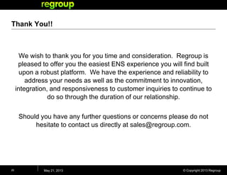 © Copyright 2013 Regroup
Thank You!!
We wish to thank you for you time and consideration. Regroup is
pleased to offer you the easiest ENS experience you will find built
upon a robust platform. We have the experience and reliability to
address your needs as well as the commitment to innovation,
integration, and responsiveness to customer inquiries to continue to
do so through the duration of our relationship.
Should you have any further questions or concerns please do not
hesitate to contact us directly at sales@regroup.com.
May 21, 201326
 