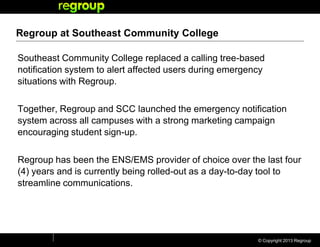 © Copyright 2013 Regroup
Regroup at Southeast Community College
Southeast Community College replaced a calling tree-based
notification system to alert affected users during emergency
situations with Regroup.
Together, Regroup and SCC launched the emergency notification
system across all campuses with a strong marketing campaign
encouraging student sign-up.
Regroup has been the ENS/EMS provider of choice over the last four
(4) years and is currently being rolled-out as a day-to-day tool to
streamline communications.
 