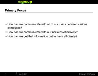 © Copyright 2013 Regroup
Primary Focus
 How can we communicate with all of our users between various
campuses?
 How can we communicate with our affiliates effectively?
 How can we get that information out to them efficiently?
May 21, 20134
 