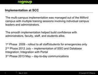 © Copyright 2013 Regroup
Implementation at SCC
The multi-campus implementation was managed out of the Milford
campus with multiple training sessions involving individual campus
leaders and administrators.
The smooth implementation helped build confidence with
administrators, faculty, staff, and students alike.
1st Phase 2009 - rollout to all staff/students for emergencies only
2nd Phase 2012 July – implementation of SSO and Database
Integration; Integration with Portal
3rd Phase 2013 May – day-to-day communications
May 21, 20135
 
