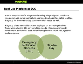 © Copyright 2013 Regroup
Dual Use Platform at SCC
Emergency
Notification
Services
(ENS)
Day-To-
Day
After a very successful integration including single sign-on, database
integration and numerous feature changes Southeast has opted to utilize
Regroup for their day-to-day communication needs as well.
Regroup offers a scalable system deployed on a simple yet robust
framework allowing it to serve multiple needs. Regroup works with
hundreds of institutions, each with differing internal structures, systems
and use cases.
 