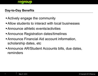 © Copyright 2013 Regroup
Day-to-Day Benefits
Actively engage the community
Allow students to interact with local businesses
Announce athletic events/activities
Announce Registration dates/timelines
Announce Financial Aid account information,
scholarship dates, etc
Announce AR/Student Accounts bills, due dates,
reminders
May 21, 20137
 