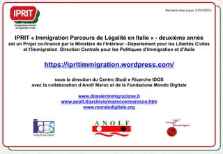 IPRIT « Immigration Parcours de Légalité en Italie » - deuxième année
est un Projet co-financé par le Ministère de l’Intérieur - Département pour les Libertés Civiles
et l’Immigration - Direction Centrale pour les Politiques d’Immigration et d’Asile
https://ipritimmigration.wordpress.com/
sous la direction du Centro Studi e Ricerche IDOS
avec la collaboration d’Anolf Maroc et de la Fondazione Mondo Digitale
www.dossierimmigrazione.it
www.anolf.it/archivio/marocco/marocco.htm
www.mondodigitale.org
Dernière mise à jour: 01/01/2015
 