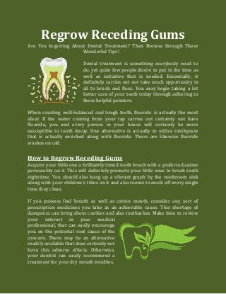 Regrow Receding Gums
Are You Inquiring About Dental Treatment? Then Browse through These
Wonderful Tips!
Dental treatment is something everybody need to
do, yet quite few people desire to put in the time as
well as initiative that is needed. Essentially, it
definitely carries out not take much opportunity in
all to brush and floss. You may begin taking a lot
better care of your teeth today through adhering to
these helpful pointers.
When creating well-balanced and tough teeth, fluoride is actually the most
ideal. If the water coming from your tap carries out certainly not have
fluoride, you and every person in your house will certainly be more
susceptible to tooth decay. One alternative is actually to utilize toothpaste
that is actually enriched along with fluoride. There are likewise fluoride
washes on call.
How to Regrow Receding Gums
Acquire your little one a brilliantly tinted tooth brush with a preferred anime
personality on it. This will definitely promote your little ones to brush teeth
nighttime. You should also hang up a vibrant graph by the washroom sink
along with your children's titles on it and also rooms to mark off every single
time they clean.
If you possess foul breath as well as cotton mouth, consider any sort of
prescription medicines you take as an achievable cause. This shortage of
dampness can bring about cavities and also toothaches. Make time to review
your interest in your medical
professional, that can easily encourage
you on the potential root cause of the
concern. There may be an alternative
readily available that does certainly not
have this adverse effects. Otherwise,
your dentist can easily recommend a
treatment for your dry mouth troubles.
 