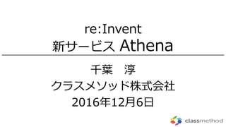 re:Invent
新サービス Athena
千葉 淳
クラスメソッド株式会社
2016年12月6日
 