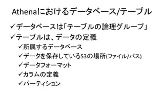 Athenaにおけるデータベース/テーブル
データベースは「テーブルの論理グループ」
テーブルは、データの定義
所属するデータベース
データを保存しているS3の場所(ファイル/パス)
データフォーマット
カラムの定義
パーティション
 