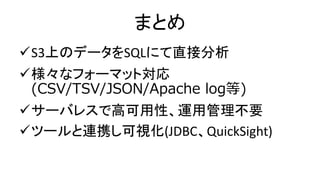 まとめ
S3上のデータをSQLにて直接分析
様々なフォーマット対応
(CSV/TSV/JSON/Apache log等)
サーバレスで高可用性、運用管理不要
ツールと連携し可視化(JDBC、QuickSight)
 