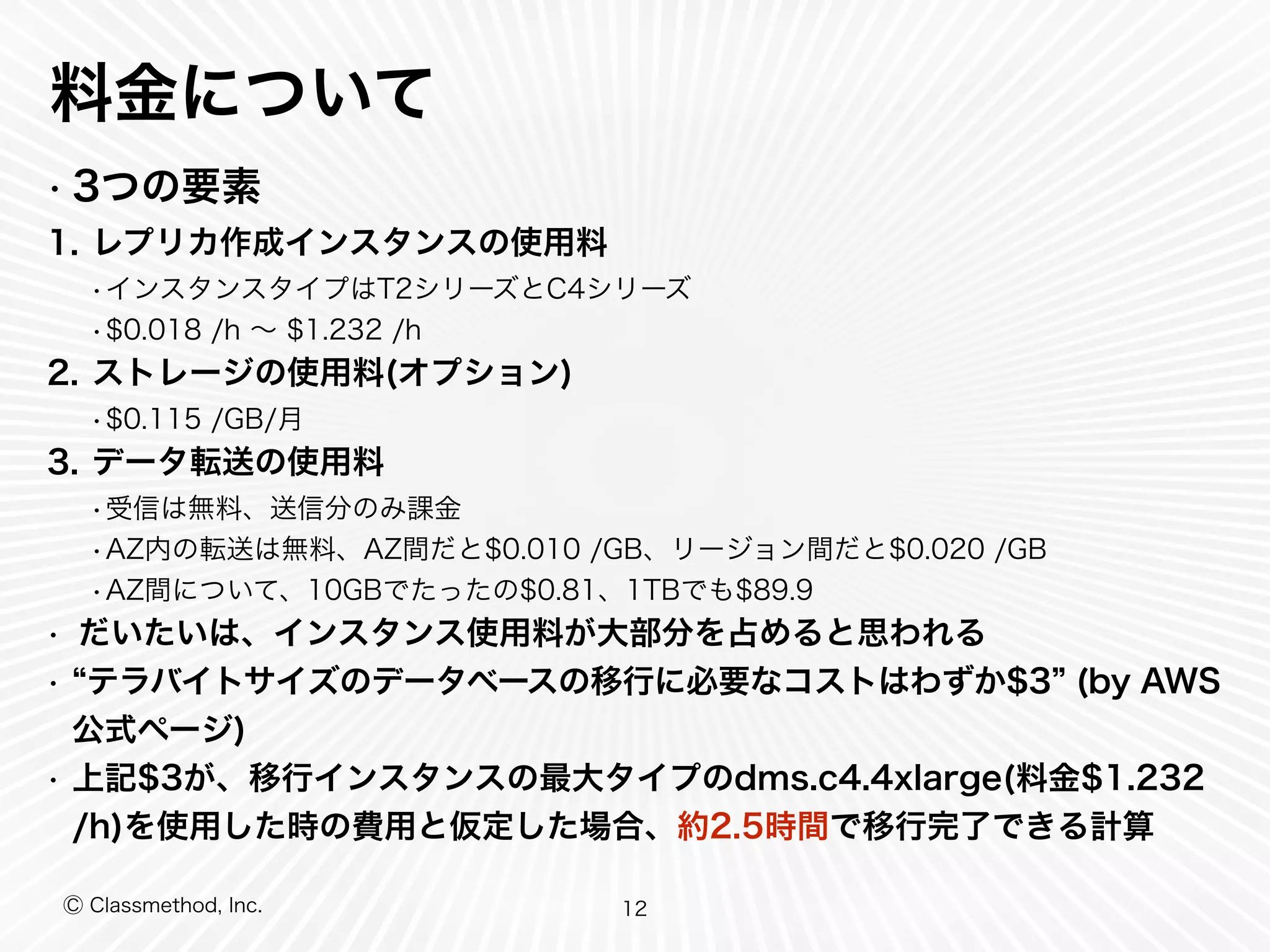 Ⓒ Classmethod, Inc.
料金について
• 3つの要素
1. レプリカ作成インスタンスの使用料
•インスタンスタイプはT2シリーズとC4シリーズ
•$0.018 /h ∼ $1.232 /h
2. ストレージの使用料(オプション)
•$0.115 /GB/月
3. データ転送の使用料
•受信は無料、送信分のみ課金
•AZ内の転送は無料、AZ間だと$0.010 /GB、リージョン間だと$0.020 /GB
•AZ間について、10GBでたったの$0.81、1TBでも$89.9
• だいたいは、インスタンス使用料が大部分を占めると思われる
• テラバイトサイズのデータベースの移行に必要なコストはわずか$3 (by AWS
公式ページ)
• 上記$3が、移行インスタンスの最大タイプのdms.c4.4xlarge(料金$1.232
/h)を使用した時の費用と仮定した場合、約2.5時間で移行完了できる計算
12
 