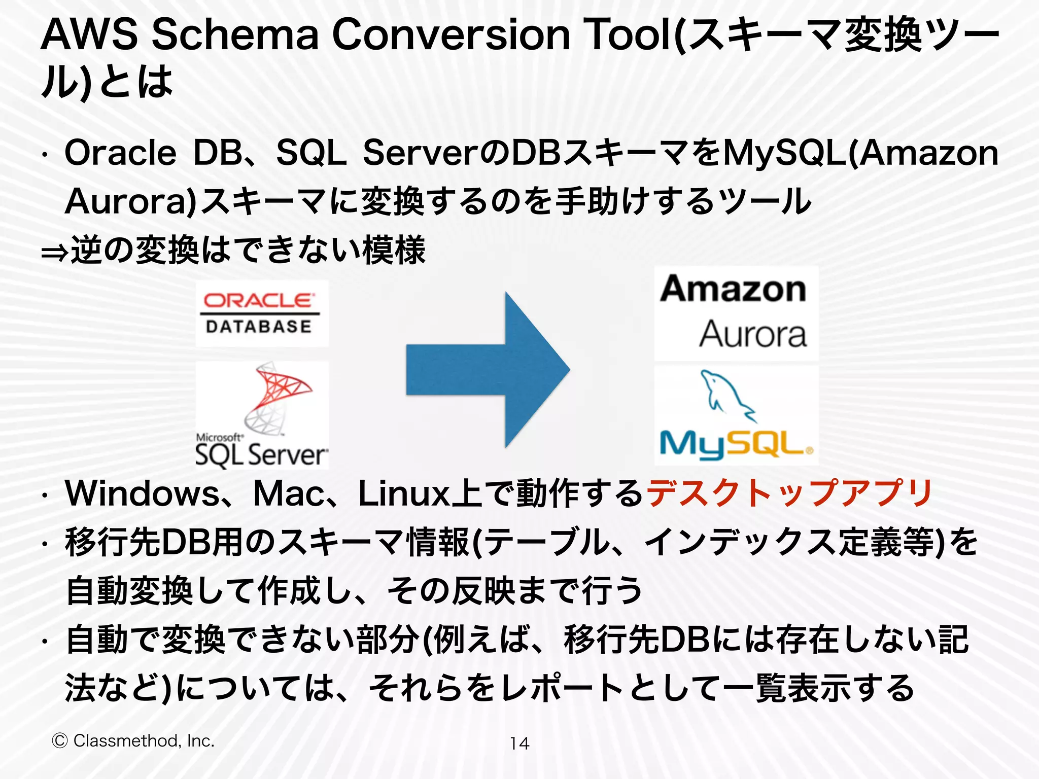 Ⓒ Classmethod, Inc.
AWS Schema Conversion Tool(スキーマ変換ツー
ル)とは
• Oracle DB、SQL ServerのDBスキーマをMySQL(Amazon
Aurora)スキーマに変換するのを手助けするツール
逆の変換はできない模様
• Windows、Mac、Linux上で動作するデスクトップアプリ
• 移行先DB用のスキーマ情報(テーブル、インデックス定義等)を
自動変換して作成し、その反映まで行う
• 自動で変換できない部分(例えば、移行先DBには存在しない記
法など)については、それらをレポートとして一覧表示する
14
 