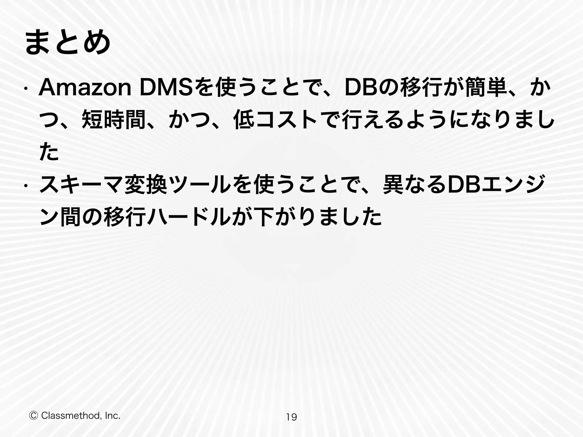 Ⓒ Classmethod, Inc.
まとめ
• Amazon DMSを使うことで、DBの移行が簡単、か
つ、短時間、かつ、低コストで行えるようになりまし
た
• スキーマ変換ツールを使うことで、異なるDBエンジ
ン間の移行ハードルが下がりました
19
 