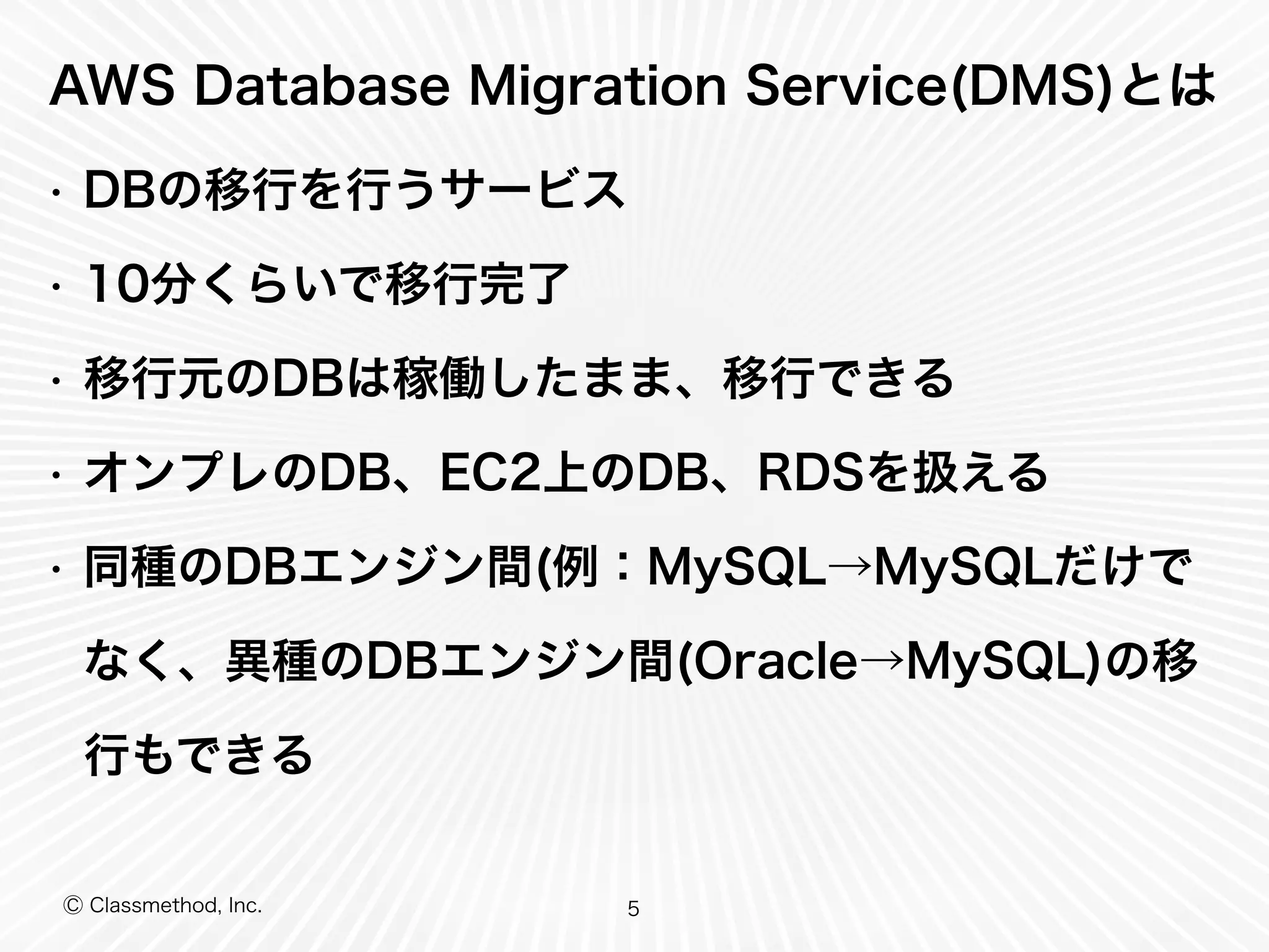 Ⓒ Classmethod, Inc.
AWS Database Migration Service(DMS)とは
• DBの移行を行うサービス
• 10分くらいで移行完了
• 移行元のDBは稼働したまま、移行できる
• オンプレのDB、EC2上のDB、RDSを扱える
• 同種のDBエンジン間(例：MySQL→MySQLだけで
なく、異種のDBエンジン間(Oracle→MySQL)の移
行もできる
5
 