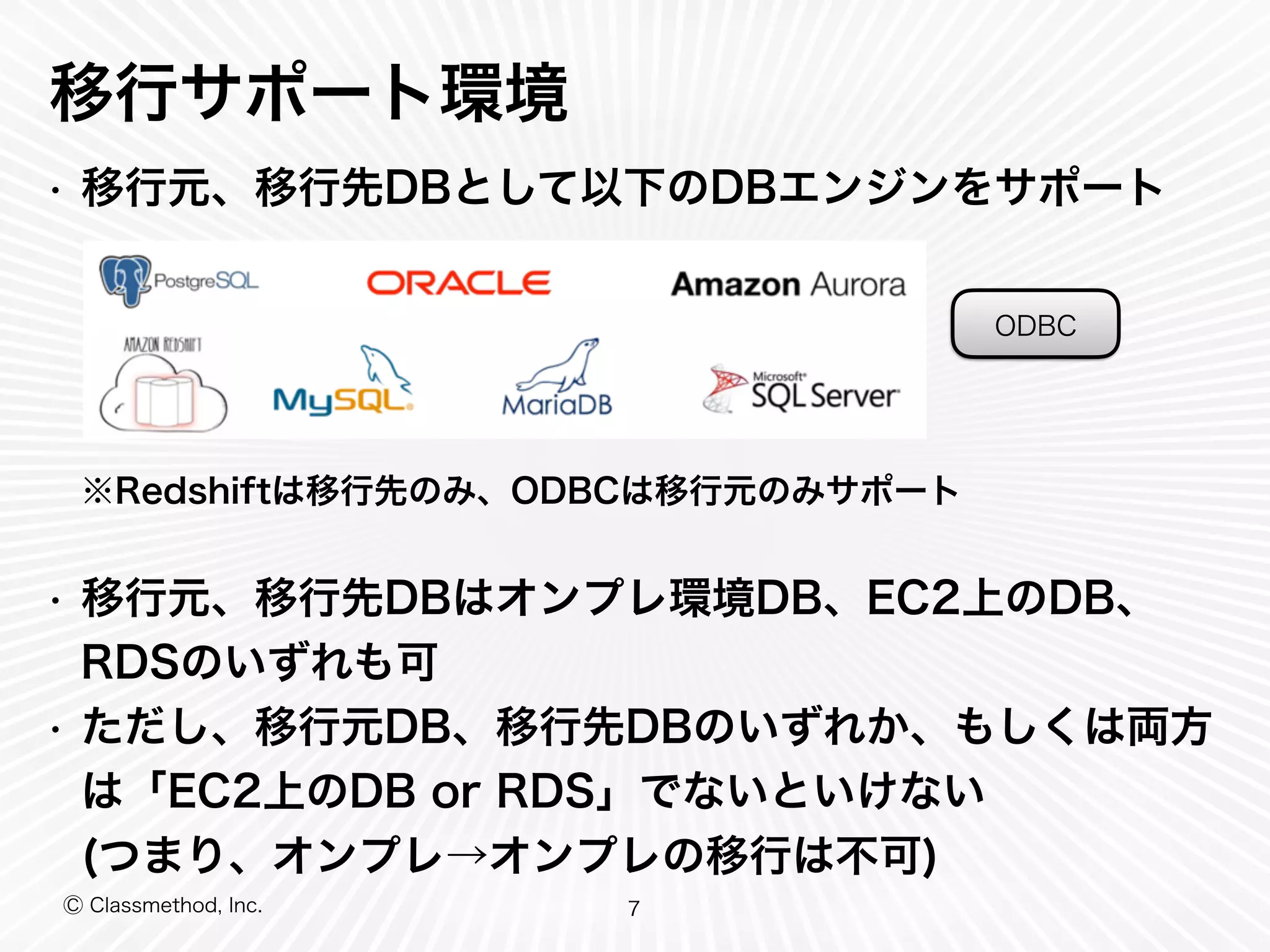 Ⓒ Classmethod, Inc.
移行サポート環境
• 移行元、移行先DBとして以下のDBエンジンをサポート
※Redshiftは移行先のみ、ODBCは移行元のみサポート
• 移行元、移行先DBはオンプレ環境DB、EC2上のDB、
RDSのいずれも可
• ただし、移行元DB、移行先DBのいずれか、もしくは両方
は「EC2上のDB or RDS」でないといけない
(つまり、オンプレ→オンプレの移行は不可)
7
ODBC
 