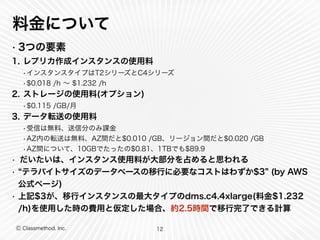 Ⓒ Classmethod, Inc.
料金について
• 3つの要素
1. レプリカ作成インスタンスの使用料
•インスタンスタイプはT2シリーズとC4シリーズ
•$0.018 /h ∼ $1.232 /h
2. ストレージの使用料(オプション)
•$0.115 /GB/月
3. データ転送の使用料
•受信は無料、送信分のみ課金
•AZ内の転送は無料、AZ間だと$0.010 /GB、リージョン間だと$0.020 /GB
•AZ間について、10GBでたったの$0.81、1TBでも$89.9
• だいたいは、インスタンス使用料が大部分を占めると思われる
• テラバイトサイズのデータベースの移行に必要なコストはわずか$3 (by AWS
公式ページ)
• 上記$3が、移行インスタンスの最大タイプのdms.c4.4xlarge(料金$1.232
/h)を使用した時の費用と仮定した場合、約2.5時間で移行完了できる計算
12
 