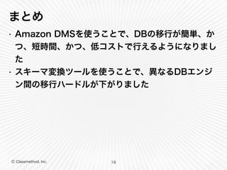 Ⓒ Classmethod, Inc.
まとめ
• Amazon DMSを使うことで、DBの移行が簡単、か
つ、短時間、かつ、低コストで行えるようになりまし
た
• スキーマ変換ツールを使うことで、異なるDBエンジ
ン間の移行ハードルが下がりました
19
 