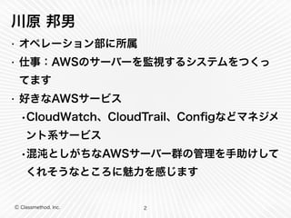 Ⓒ Classmethod, Inc.
川原 邦男
• オペレーション部に所属
• 仕事：AWSのサーバーを監視するシステムをつくっ
てます
• 好きなAWSサービス
•CloudWatch、CloudTrail、Conﬁgなどマネジメ
ント系サービス
•混沌としがちなAWSサーバー群の管理を手助けして
くれそうなところに魅力を感じます
2
 