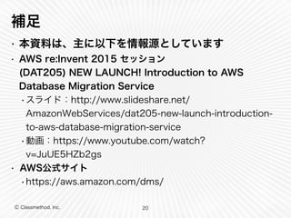 Ⓒ Classmethod, Inc.
補足
• 本資料は、主に以下を情報源としています
• AWS re:Invent 2015 セッション
(DAT205) NEW LAUNCH! Introduction to AWS
Database Migration Service
•スライド：http://www.slideshare.net/
AmazonWebServices/dat205-new-launch-introduction-
to-aws-database-migration-service
•動画：https://www.youtube.com/watch?
v=JuUE5HZb2gs
• AWS公式サイト
•https://aws.amazon.com/dms/
20
 