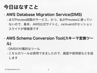 Ⓒ Classmethod, Inc.
今日はなすこと
• AWS Database Migration Service(DMS)
•まだPreview段階のサービス、かつ、私がPreviewに通ってい
ないので、基本、AWS公式サイトと、re:Inventのセッション
スライドが情報源です
• AWS Schema Conversion Tool(スキーマ変換ツー
ル)
•DMSの付属的なツール
•こちらのツールは使用できましたので、画面や使用感などを話
します
3
 