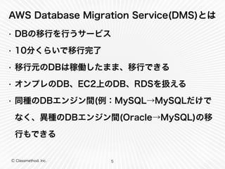 Ⓒ Classmethod, Inc.
AWS Database Migration Service(DMS)とは
• DBの移行を行うサービス
• 10分くらいで移行完了
• 移行元のDBは稼働したまま、移行できる
• オンプレのDB、EC2上のDB、RDSを扱える
• 同種のDBエンジン間(例：MySQL→MySQLだけで
なく、異種のDBエンジン間(Oracle→MySQL)の移
行もできる
5
 