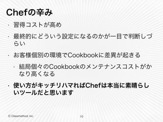 Chefの辛み 
• 習得コストが高め 
• 最終的にどういう設定になるのかが一目で判断しづ 
らい 
• お客様個別の環境でCookbookに差異が起きる 
• 結局個々のCookbookのメンテナンスコストがか 
なり高くなる 
• 使い方がキッチリハマればChefは本当に素晴らし 
いツールだと思います 
Ⓒ Classmethod, Inc. 
10 
 