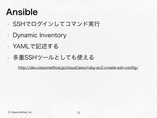 Ansible 
• SSHでログインしてコマンド実行 
• Dynamic Inventory 
• YAMLで記述する 
• 多重SSHツールとしても使える 
• http://dev.classmethod.jp/cloud/aws/ruby-ec2-create-ssh-config/ 
Ⓒ Classmethod, Inc. 
12 
 