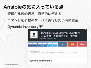 Ansibleの気に入っている点 
• 習得が比較的容易、直感的に使える 
• コマンドを多数のサーバに実行したい時に重宝 
• Dynamic Inventory便利 
Ⓒ Classmethod, Inc. 
13 
 