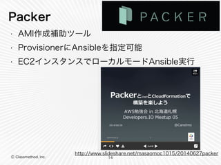 Packer 
• AMI作成補助ツール 
• ProvisionerにAnsibleを指定可能 
• EC2インスタンスでローカルモードAnsible実行 
Ⓒ Classmethod, Inc. 
http://www.slideshare.net/masaomoc1015/20140627packer 
14 
 
