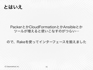 とはいえ 
PackerとかCloudFormationとかAnsibleとか 
ツールが増えると使いこなすのがつらい… 
ので、Rakeを使ってインターフェースを揃えました 
Ⓒ Classmethod, Inc. 
16 
 