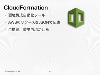 CloudFormation 
• 環境構成自動化ツール 
• AWSのリソースをJSONで記述 
• 再構築、環境再現が容易 
Ⓒ Classmethod, Inc. 
6 
 