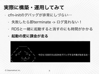 実際に構築・運用してみて 
• cfn-initのデバッグが非常にしづらい… 
• 失敗したら即terminate -> ログ見れない！ 
• RDSと一緒に起動すると消すのにも時間がかかる 
• 起動の度に課金が走る 
　 　 　 ＿＿＿＿ 
　 ／　　 　 　＼ 
／　 _ノ 　ヽ､_　＼ 
／ 　oﾟ⌒　　　⌒ﾟo　 ＼ 　 今日も1000行のJSONをデバッグする作業が始まるお… 
|　　　　 （__人__）　　| 
＼　　 　 ｀ ⌒́ 　　 ／ 
Ⓒ Classmethod, Inc. 
8 
 