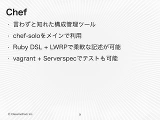 Chef 
• 言わずと知れた構成管理ツール 
• chef-soloをメインで利用 
• Ruby DSL + LWRPで柔軟な記述が可能 
• vagrant + Serverspecでテストも可能 
Ⓒ Classmethod, Inc. 
9 
 