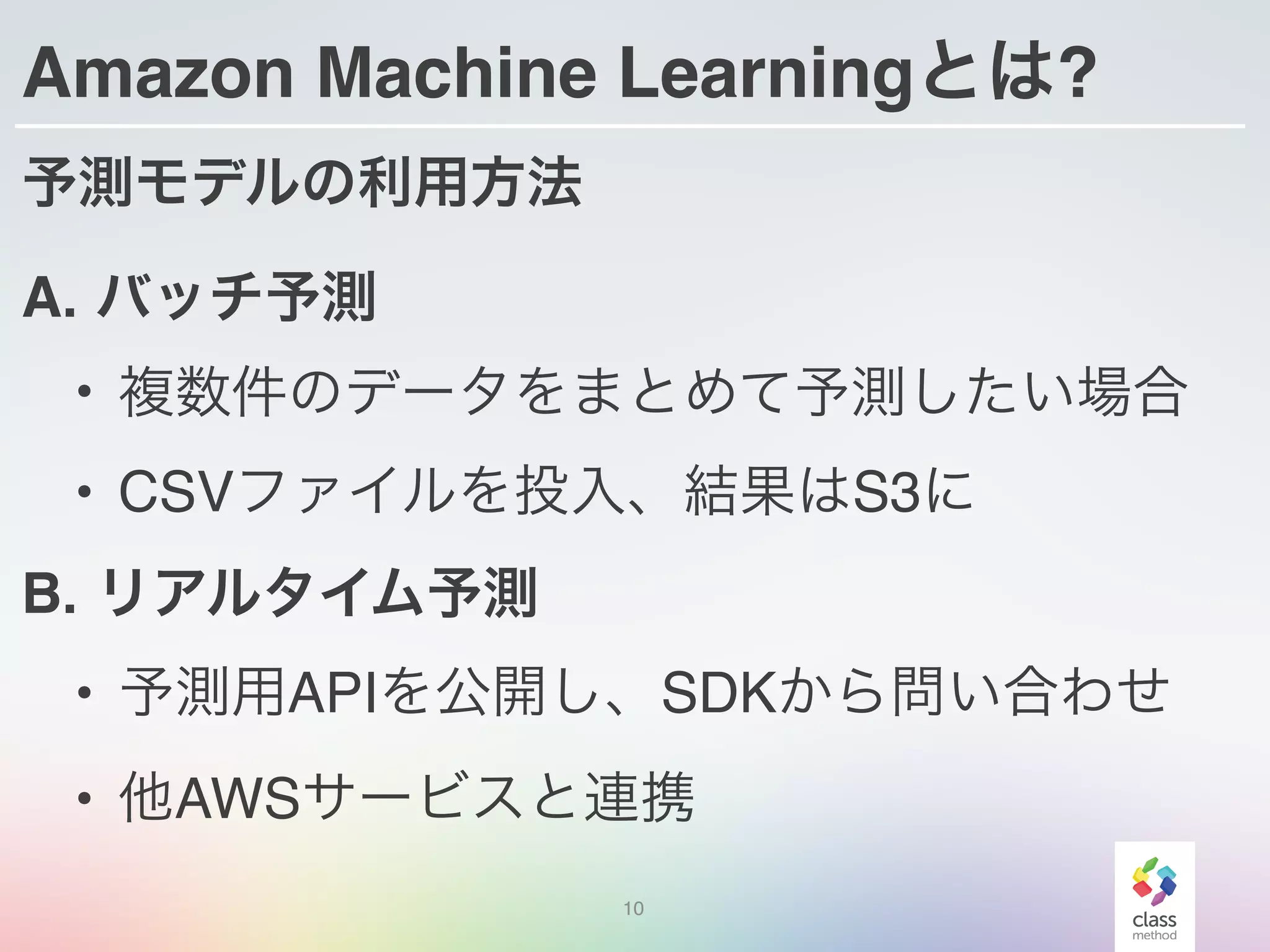 Amazon Machine Learningとは?
予測モデルの利用方法
A. バッチ予測
• 複数件のデータをまとめて予測したい場合
• CSVファイルを投入、結果はS3に
B. リアルタイム予測
• 予測用APIを公開し、SDKから問い合わせ
• 他AWSサービスと連携
10
 
