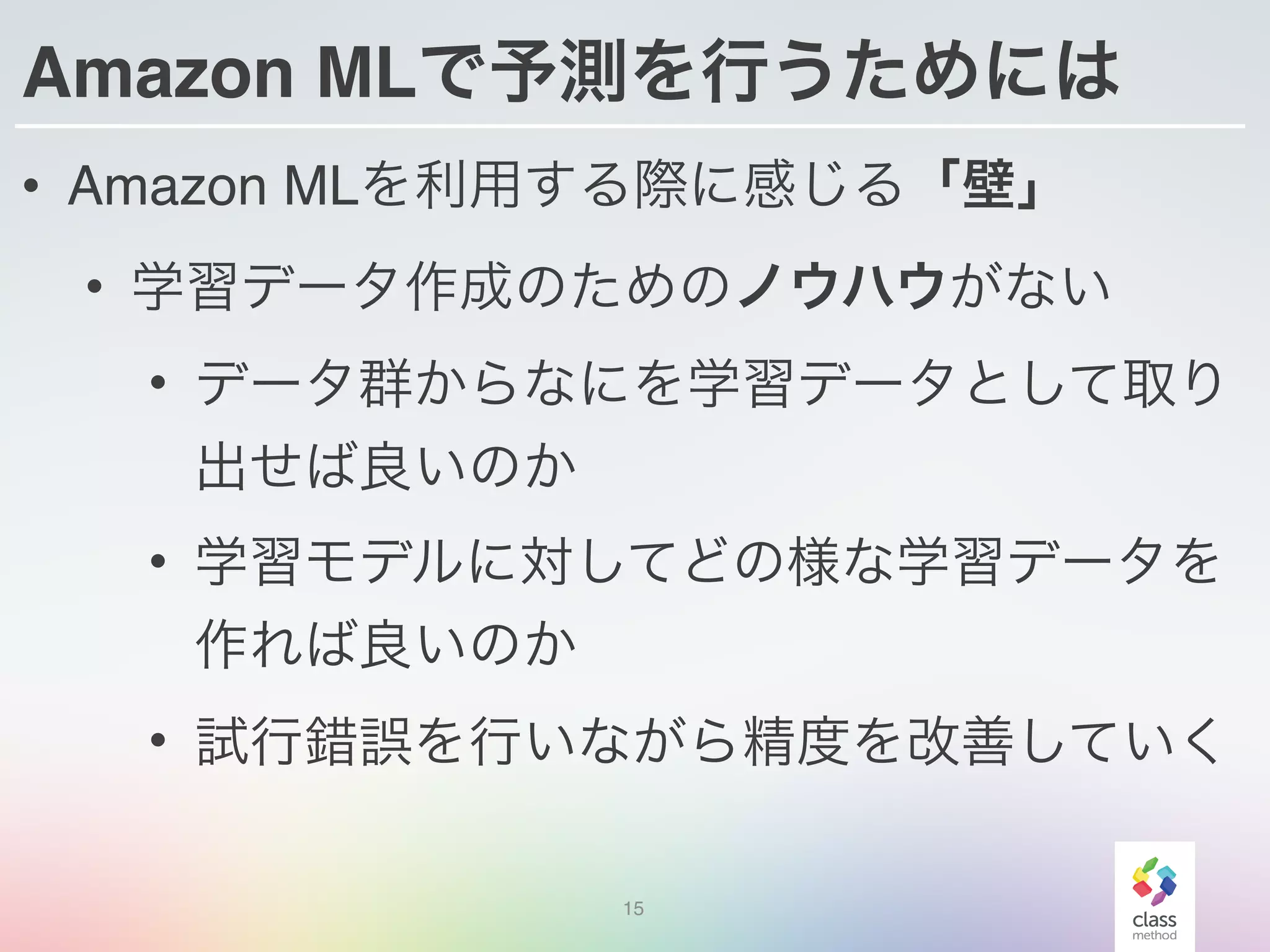 Amazon MLで予測を行うためには
• Amazon MLを利用する際に感じる「壁」
• 学習データ作成のためのノウハウがない
• データ群からなにを学習データとして取り
出せば良いのか
• 学習モデルに対してどの様な学習データを
作れば良いのか
• 試行錯誤を行いながら精度を改善していく
15
 
