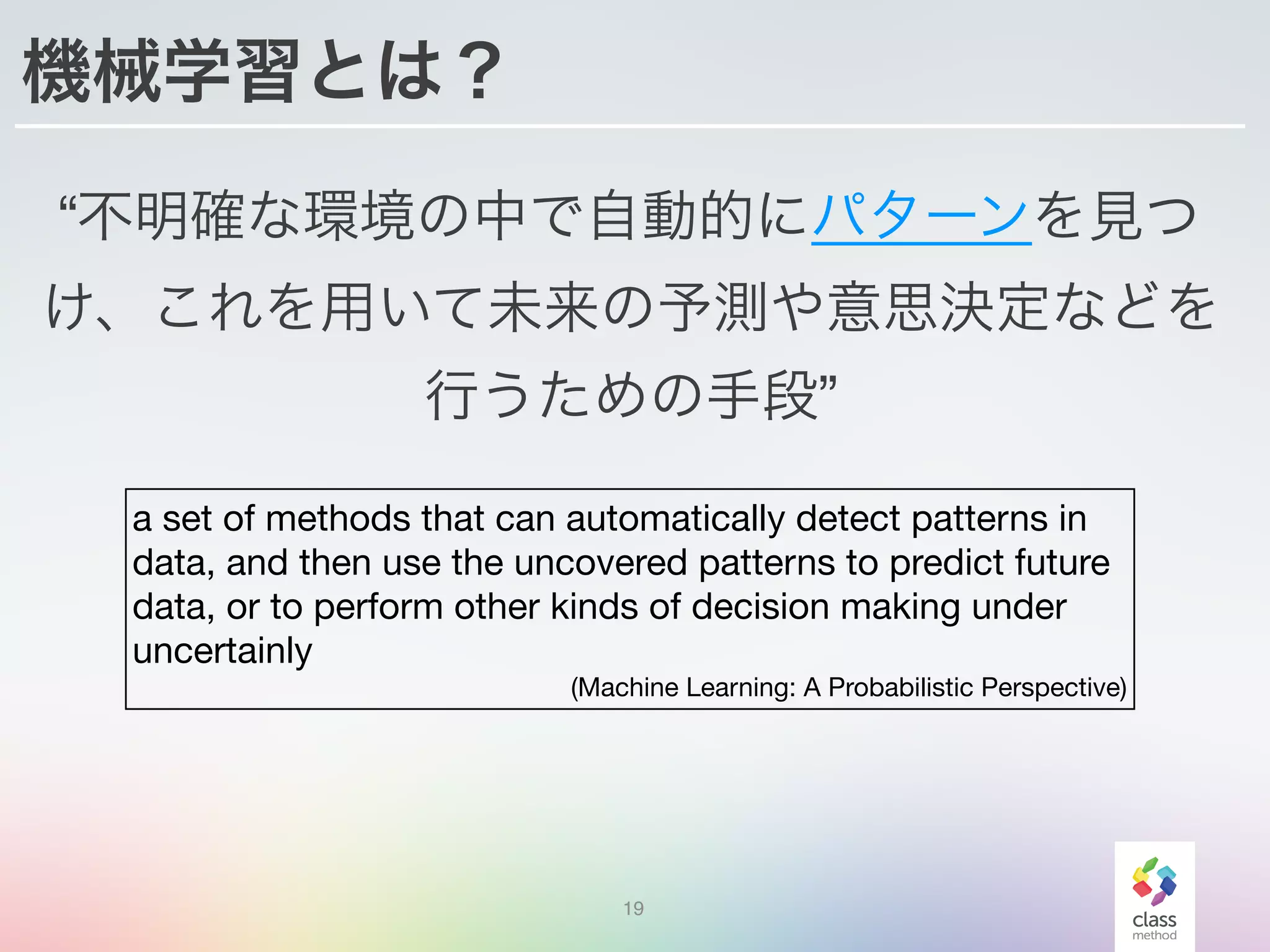 機械学習とは？
“不明確な環境の中で自動的にパターンを見つ
け、これを用いて未来の予測や意思決定などを
行うための手段”
19
a set of methods that can automatically detect patterns in
data, and then use the uncovered patterns to predict future
data, or to perform other kinds of decision making under
uncertainly

(Machine Learning: A Probabilistic Perspective)
 