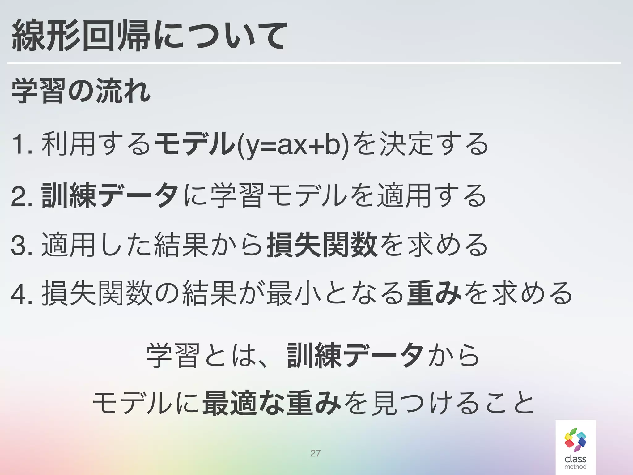 線形回帰について
学習の流れ
1. 利用するモデル(y=ax+b)を決定する
2. 訓練データに学習モデルを適用する
3. 適用した結果から損失関数を求める
4. 損失関数の結果が最小となる重みを求める
27
学習とは、訓練データから
モデルに最適な重みを見つけること
 